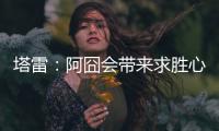 塔雷
：阿囧会带来求胜心态；希望亚沙里的事能皆大欢喜