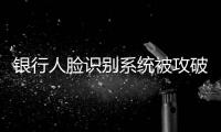 银行人脸识别系统被攻破：非本人操作 卡里数十万被转走