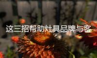 这三招帮助灶具品牌与客户建立良好关系