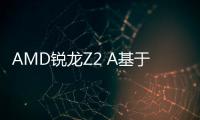 AMD锐龙Z2 A基于Steam Deck APU设计 Zen 2+RDNA 2架构
