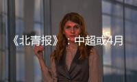 《北青报》
：中超或4月下旬至11月中旬进行