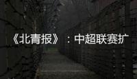 《北青报》：中超联赛扩军最早2022赛季实现