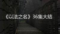 《以法之名》36集大结局：秦峰牺牲，万海被害，洪亮被停职调查
