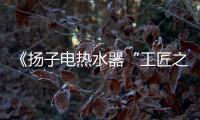 《扬子电热水器“工匠之星”评选大赛》大奖等您拿!