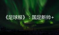 《足球报》：国足新帅+国足名单本周内同时揭晓