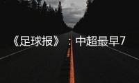 《足球报》�：中超最早7月18日开打 分两赛区