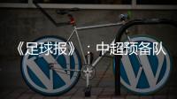 《足球报》
：中超预备队联赛将取消 U23打中乙