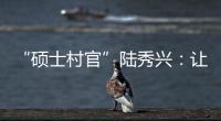 “硕士村官”陆秀兴	：让“问题村”变为乡村治理示范村