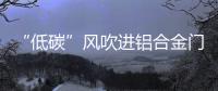 “低碳”风吹进铝合金门窗企业助力企业生根、萌芽