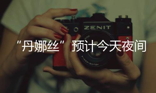 预计夜间沿海强度将有所增强