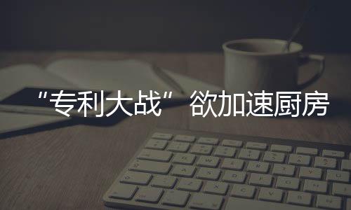 家电厂商对专利保卫也很重视