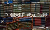 “中国天眼”成为“世界巨眼”：正式向全世界开放