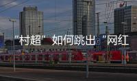 “村超”如何跳出“网红周期率”�？ 当文旅触达体育