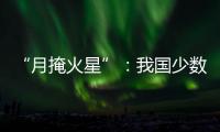 “月掩火星”：我国少数地区可赏月球“吞食”火星全过程
