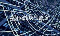 “清朗·网络戾气整治”专项行动启动，打击网络厕所、开盒挂人等行为