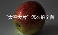 “太空大片”怎么拍

？首次太空新闻摄影技艺运用研讨会举办
