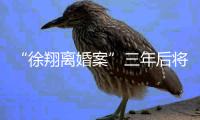 “徐翔离婚案”三年后将再开庭
	，待分割财产金额成焦点
