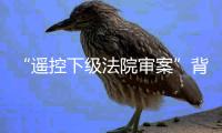 “遥控下级法院审案”背后：上级法院指导办案的边界
