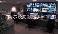 “阿尔茨海默病手术”被叫停 已在上百家医院开展 业内：上得太快了