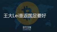 王大Lei重返国足要好好表现 坦言之前缺席因状态差