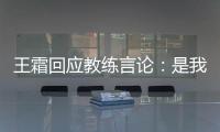王霜回应教练言论	
：是我没有做好 辜负他期望