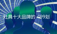 灶具十大品牌的“99划算节” ，已经“万事俱备 只欠东风”