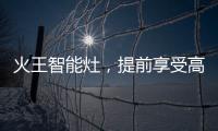 火王智能灶，提前享受高质量智能厨房生活体验