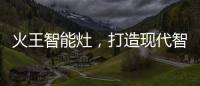 火王智能灶，打造现代智能厨房全新机遇