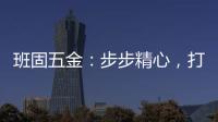 班固五金
：步步精心，打造产品零缺陷高端品牌