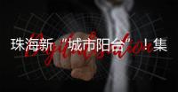 珠海新“城市阳台”！集商业、文旅等多功能于一体