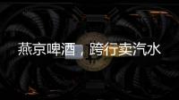 燕京啤酒，跨行卖汽水