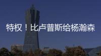 特权！比卢普斯给杨瀚森开小灶，真把他当约基奇，待遇不比姚明差