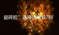 瓷砖胶”选择困难症?别担心，美巢占瓷宝给你安心之选