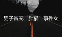 男子冒充“胖猫”事件女主被行政处罚，官方通报