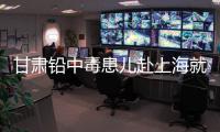 甘肃铅中毒患儿赴上海就医，医生初判
：排出要20