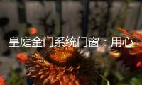皇庭金门系统门窗
：用心品质、创新为魂