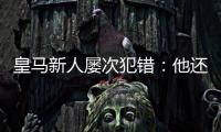 皇马新人屡次犯错
：他还没那么成熟，别给太大压力