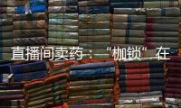 直播间卖药：“枷锁”在身，难玩花样