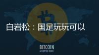 白岩松：国足玩玩可以 真踢就不灵了
