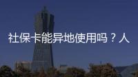 社保卡能异地使用吗？人社部回应