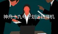 神舟十九号计划近日择机实施发射，船箭组合体转运至发射区