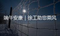端午安康｜徐工助您乘风破浪，不负“粽”望