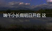 端午小长假明日开启 这些出行信息提前了解！