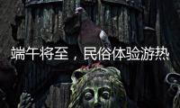 端午将至，民俗体验游热度持续上升