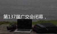 第137届广交会闭幕，多项指标刷新历史纪录