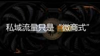 私域流量只是“微商式”营销?你对私域流量有哪些误解