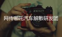 网传哪吒汽车解散研发团队
：约200名员工正走离职流程