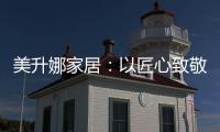 美升娜家居：以匠心致敬奋斗者，用品质镌刻美好生活