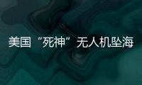 美国“死神”无人机坠海，俄美“各有说辞”