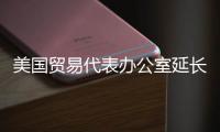 美国贸易代表办公室延长对中国301条款关税的部分豁免
